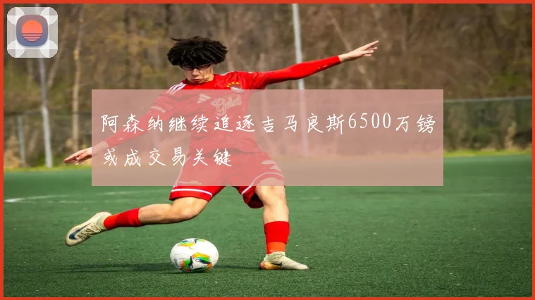 阿森纳继续追逐吉马良斯6500万镑或成交易关键
