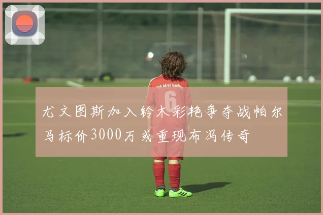 尤文图斯加入铃木彩艳争夺战帕尔马标价3000万或重现布冯传奇