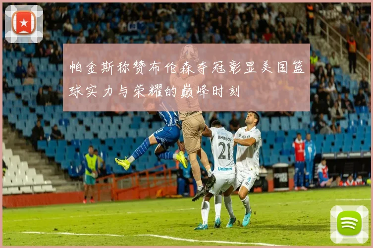 帕金斯称赞布伦森夺冠彰显美国篮球实力与荣耀的巅峰时刻