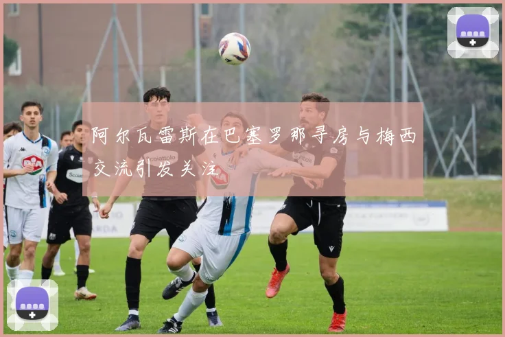 阿尔瓦雷斯在巴塞罗那寻房与梅西交流引发关注