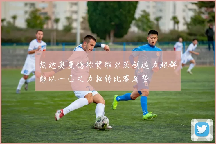扬迪奥曼德称赞维尔茨创造力超群能以一己之力扭转比赛局势