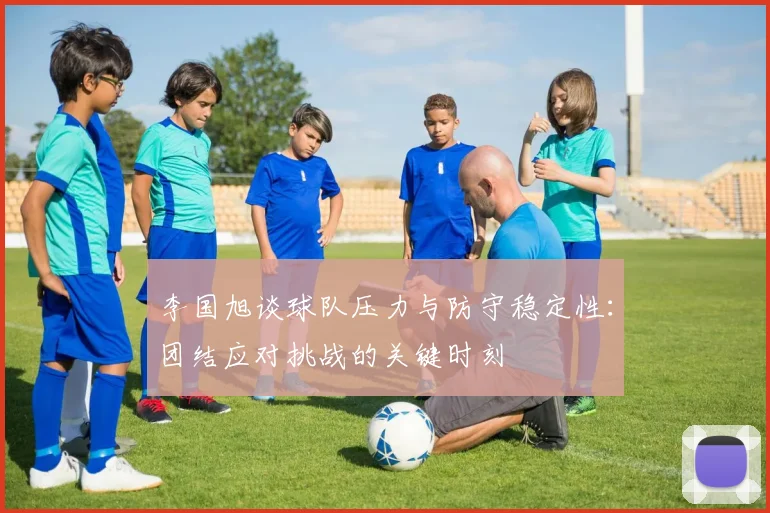 李国旭谈球队压力与防守稳定性：团结应对挑战的关键时刻