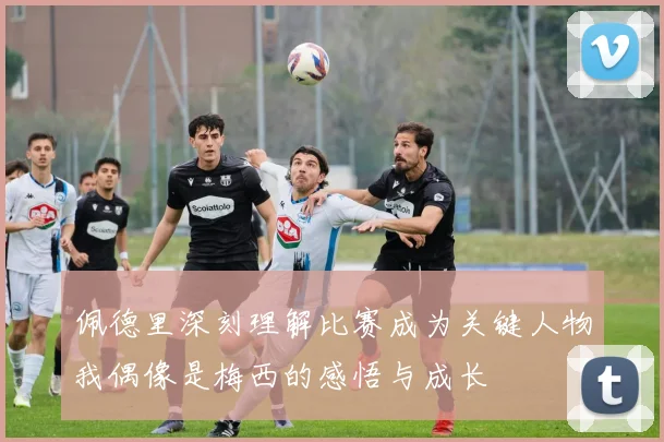 佩德里深刻理解比赛成为关键人物我偶像是梅西的感悟与成长