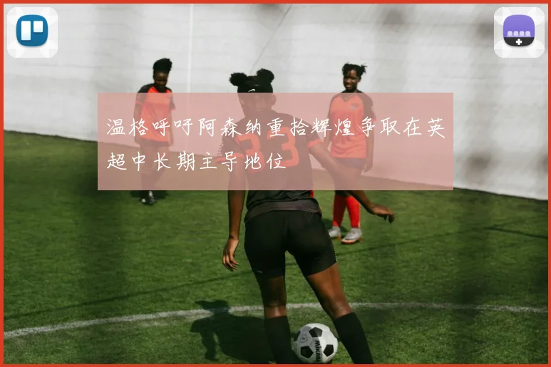 温格呼吁阿森纳重拾辉煌争取在英超中长期主导地位