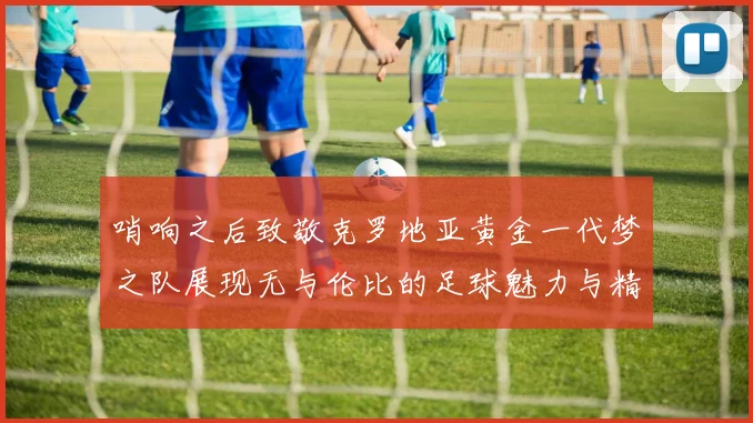 哨响之后致敬克罗地亚黄金一代梦之队展现无与伦比的足球魅力与精神