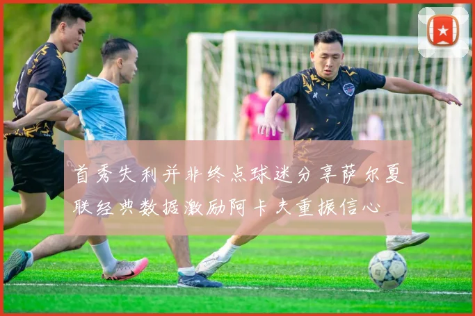 首秀失利并非终点球迷分享萨尔夏联经典数据激励阿卡夫重振信心