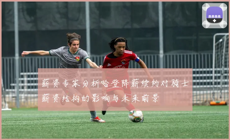 薪资专家分析哈登降薪续约对骑士薪资结构的影响与未来前景