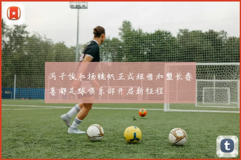 冯子俊和杨镜帆正式租借加盟长春喜都足球俱乐部开启新征程