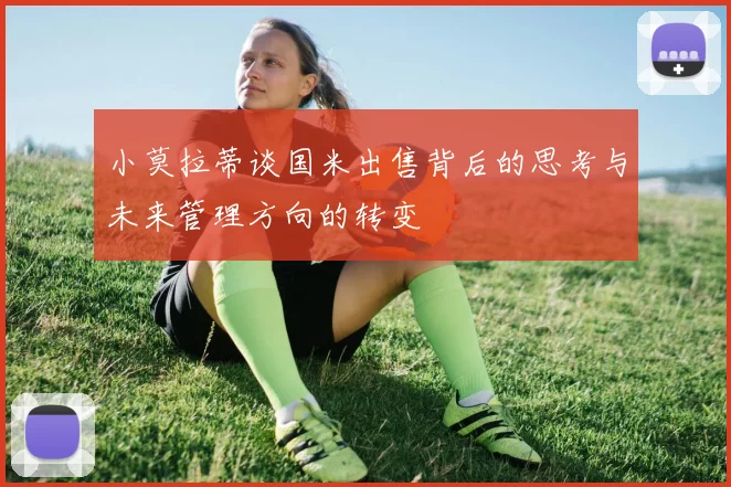 小莫拉蒂谈国米出售背后的思考与未来管理方向的转变