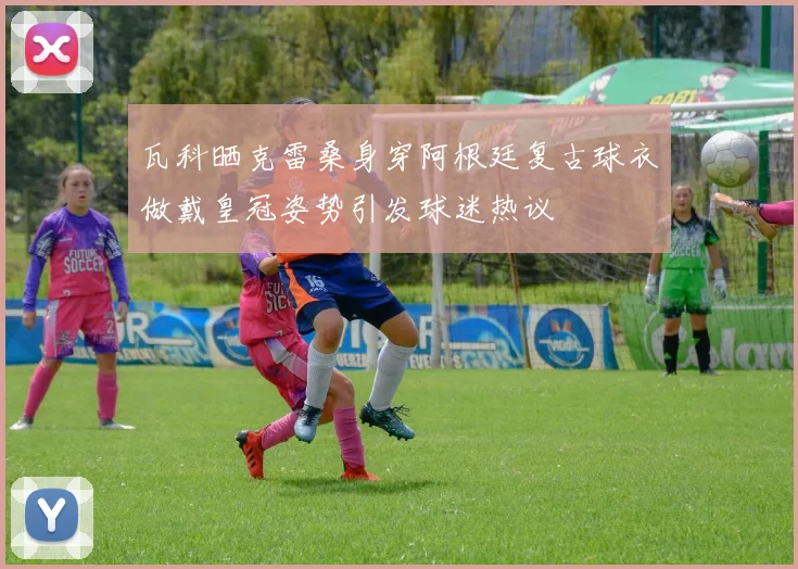 瓦科晒克雷桑身穿阿根廷复古球衣做戴皇冠姿势引发球迷热议