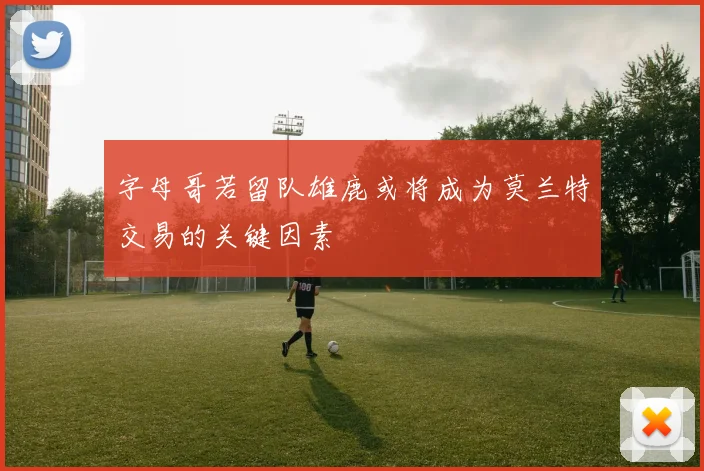 字母哥若留队雄鹿或将成为莫兰特交易的关键因素