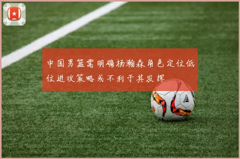 中国男篮需明确杨瀚森角色定位低位进攻策略或不利于其发挥