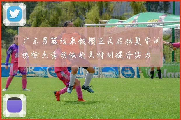 广东男篮结束假期正式启动夏季训练徐杰黄明依赴美特训提升实力