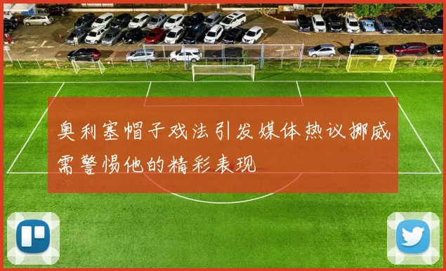奥利塞帽子戏法引发媒体热议挪威需警惕他的精彩表现