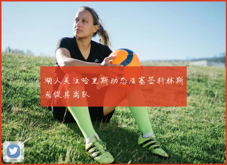 湖人关注哈里斯动态活塞签科林斯或促其离队